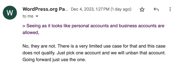 Screen shot of an email that says:
"> Seeing as it looks like personal accounts and business accounts are
allowed,
No, they are not. There is a very limited use case for that and this case does not qualify. Just pick one account and we will unban that account.
Going forward just use the one."