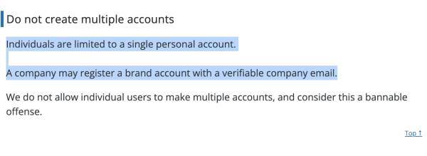 Screen shot that says:
Do not create multiple accounts

Individuals are limited to a single personal account.

A company may register a brand account with a verifiable company email.

We do not allow individual users to make multiple accounts, and consider this a bannable offense."