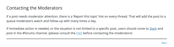 Screen shot that says:
Contacting the Moderators
If a post needs moderator attention, there is a ‘Report this topic’ link on every thread. That will add the post to a queue moderators watch and follow up with many times a day.

If immediate action is needed, or the situation is not limited to a specific post, users should come to Slack and post in the #forums channel. (please consult the FAQ before contacting the moderators)

The word Slack and FAQ are links.