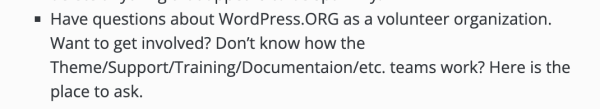 Screen shot that says:
Have questions about WordPress.ORG as a volunteer organization. Want to get involved? Don’t know how the Theme/Support/Training/Documentaion/etc. teams work? Here is the place to ask.