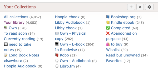 Screen shot of "Your Collections" 
All collections (4,057)
Your library (4,053)
Own (578)
To read soon (54)
Currently reading (19)
need to take notes (19)
Long Book Notes elsewhere (2)
Hoopla Audiobook (0)
Hoopla ebook (0)
Libby Audiobook (1)
Libby ebook (1)
Own - Physical copy (282)
Own - E-book (304)
In Readwise (17)
Kobo (32)
Own - Audiobook (6)
Libro.fm (4)
Bookshop.org (3)
Kindle ebook (245)
Completed (69)
Abandoned on purpose (43)
to buy (9)
Wishlist (39)
Read but unowned (24)
Favorites (17)